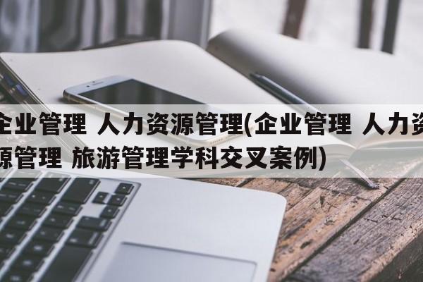 企业管理 人力资源管理(企业管理 人力资源管理 旅游管理学科交叉案例)